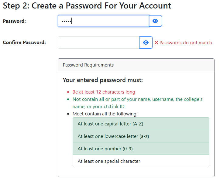 Step 2 of the myHighline Student Account Activation form: Create a Password for your Account. You will need to end the password in both text boxes and they much match. You can use the blue eye icons to make the password visible. Until both text boxes are filled out and the passwords match, red text reading 'Passwords do not match' will be next to the second box. Password Requirements: Your entered password much be at least 12 characters long, Not contain all or part of your name, username, the college's name, or your ctcLink ID. It must also meet all of the following: At least one capital letter (A-Z), At Least one lowercase letter (a-z), At least one number (0-9), and At least one special character.. The line for each of these last 4 requirements will automatically turn green when they are fulfilled.
