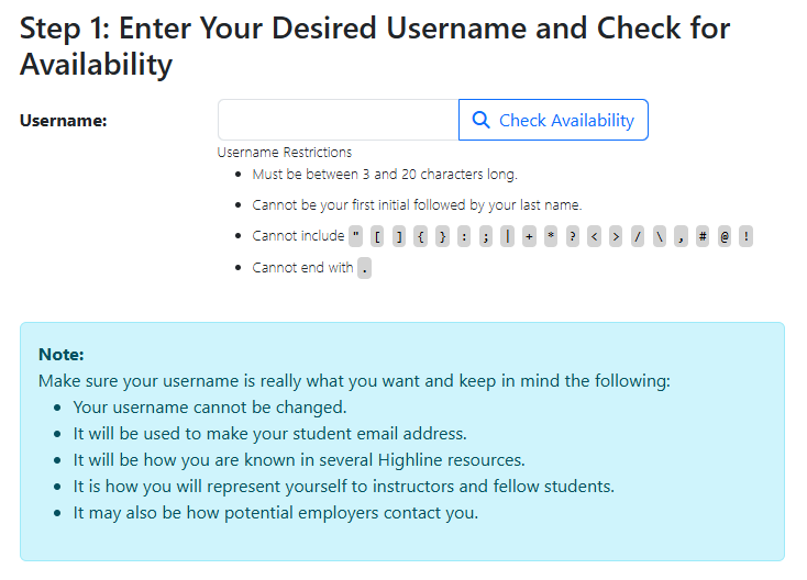 Step 1 of the myHighline Student Account Activation form: Enter your Desired Username and Check for Availability. Enter yourr desired sername into the text box and click the 'Check Availability' box (blue text and outline on white background, with a magnifying glass icon). Username Restrictions are lists below: Must be betwen 3 and 20 characters long; Cannot be your first initial followed by your last name; Cannot include the special characters " [ ] { } ; : | + * ? < > / \ , # @ ! and cannot end with . Also mke sure your username is really what you want and keep in mind the following: Your username cannot be changed, It will be used to make your student email address, It will be how you are known in several Highline resources, It is how you will represent yourself to instructors and fellow students, and It may also be how potential employers contact you.