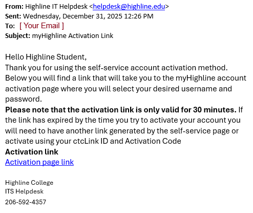 The email from helpdesk@highline.edu with the Activation Link to the myHighline Student Account Activation form. This is where you will select your desired username and password. Please note that the activation link is only valid for 30 minutes. If the link has expired by the time you try to activate your account you will need to have another link generated by the self-service page or activate using your ctcLink ID and Activation code provided by Admissions. Click the Activation page link when ready.