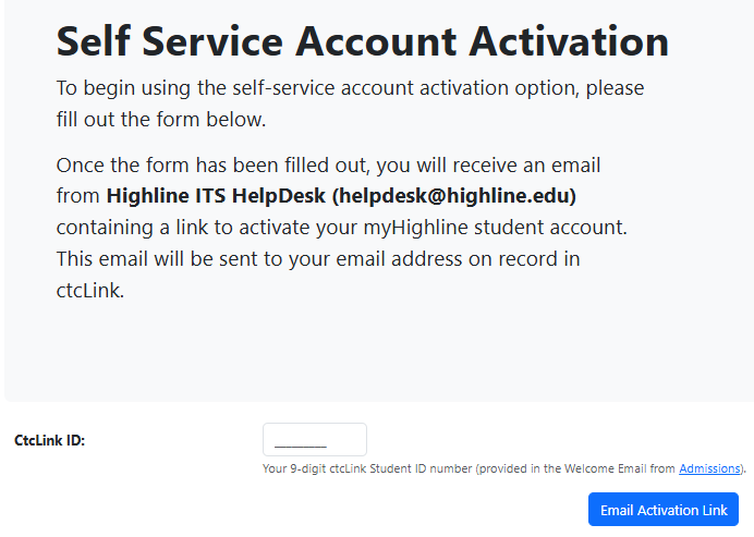 The myHighline Student Activation self-service form for those without an Activation Code. Enter your ctcLink ID (from the Welcome email from Admissions)and you will receive an email from the ITS Help Desk at helpdesk@highline.edu with an Activation Link, which is valid for only 30 minutes.